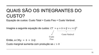QUAIS SÃO OS INTEGRANTES DO
CUSTO?
Equação de custos: Custo Total = Custo Fixo + Custo Variável.
Imagine a seguinte equação de custos: 𝐶𝑇 = 𝑎 + 𝑏 × 𝑄 + 𝑐 × 𝑄2
Então, a 𝐶𝑀𝑔 = 𝑏 + 2𝑐𝑄.
Custo marginal aumenta com produção se 𝑐 > 0
11
Custo Variável
Custo
Fixo
 