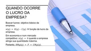 QUANDO OCORRE
O LUCRO DA
EMPRESA?
Buscar lucros: objetivo básico da
empresa.
𝜋(𝑞) = 𝑅(𝑞) – 𝐶(𝑞)  função de lucro da
empresa.
Em economia e num mercado
competitivo: 𝜋(𝑞) = 0 quando a empresa
atinge sua quantidade máxima.
Portanto, 𝑅𝑀𝑔(𝑞) = 𝑃 = 𝐶𝑀𝑔(𝑞).
12
 