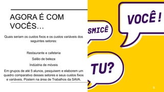 AGORA É COM
VOCÊS…
Quais seriam os custos fixos e os custos variáveis dos
seguintes setores:
Restaurante e cafeteria
Salão de beleza
Indústria de móveis
Em grupos de até 5 alunos, pesquisem e elaborem um
quadro comparativo desses setores e seus custos fixos
e variáveis. Postem na área de Trabalhos da SAVA.
9
 