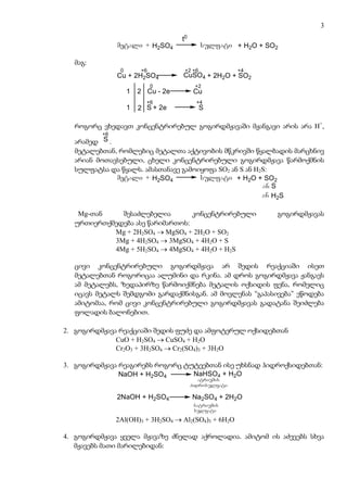 3
                                           t0
               metali + H2SO4                       sulfati + H2O + SO2
                                  (konc)
                                  (კონც)
  მაგ:
                0        +6                 +2 +6              +4
               Cu + 2H2SO4                 CuSO4 + 2H2O + SO2
                              0                  +2
                    1   2 Cu - 2e                Cu
                          +6                      +4
                    1   2 S + 2e                    S

  როგორც ვხედავთ კონცენტრირებულ გოგირდმჟავაში მჟანგავი არის არა H+,
          +6
  არამედ S .
  მეტალებთან, რომლებიც მეტალთა აქტივობის მწკრივში წყალბადის მარცხნივ
  არიან მოთავსებული, ცხელი კონცენტრირებული გოგირდმჟავა წარმოქმნის
  სულფატსა და წყალს. ამასთანავე გამოიყოფა SO2 ან S ან H2S:
             metali + H2SO4          sulfati + H2O + SO2
                        (konc)
                         (კონც)                         an S
                                                        an H2S

   Mg-თან    შესაძლებელია        კონცენტრირებული                      გოგირდმჟავას
  ურთიერთქმედება ასე წარიმართოს:
           Mg + 2H2SO4 → MgSO4 + 2H2O + SO2
           3Mg + 4H2SO4 → 3MgSO4 + 4H2O + S
           4Mg + 5H2SO4 → 4MgSO4 + 4H2O + H2S

  ცივი კონცენტრირებული გოგირდმჟავა არ შედის რეაქციაში ისეთ
  მეტალებთან როგორიცაა ალუმინი და რკინა. ამ დროს გოგირდმჟავა ჟანგავს
  ამ მეტალებს, ზედაპირზე წარმოიქმნება მეტალის ოქსიდის ფენა, რომელიც
  იცავს მეტალს შემდგომი გარდაქმნისგან. ამ მოვლენას “გაპასივება” ეწოდება
  ამიტომაა, რომ ცივი კონცენტრირებული გოგირდმჟავას გადატანა შეიძლება
  ფოლადის ბალონებით.

2. გოგირდმჟავა რეაქციაში შედის ფუძე და ამფოტერულ ოქსიდებთან
              CuO + H2SO4 → CuSO4 + H2O
              Cr2O3 + 3H2SO4 → Cr2(SO4)3 + 3H2O

3. გოგირდმჟავა რეაგირებს როგორც ტუტეებთან ისე უხსნად ჰიდროქსიდებთან:
               NaOH + H2SO4       NaHSO4 + H2O
                                                  natriumis
                                                hidrosulfati

               2NaOH + H2SO4                    Na2SO4 + 2H2O
                                                 natriumis
                                                 sulfati

               2Al(OH)3 + 3H2SO4 → Al2(SO4)3 + 6H2O

4. გოგირდმჟავა ყველა მჟავაზე ძნელად აქროლადია. ამიტომ ის აძევებს სხვა
   მჟავებს მათი მარილებიდან:
 
