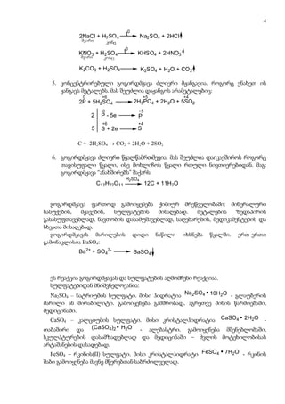 4

           2NaCl + H2SO 4        t0      Na2SO4 + 2HCl
            myari      konc
                        კონც

           KNO 3 + H2SO 4       t0     KHSO4 + 2HNO3
            myari     konc

           K2CO3 + H2SO4                 K2SO4 + H2O + CO 2

  5. კონცენტრირებული გოგირდმჟავა ძლიერი მჟანგავია. როგორც ვნახეთ ის
     ჟანგავს მეტალებს. მას შეუძლია დაჟანგოს არამეტალებიც:
            0        +6                    +5               +4
           2P + 5H2SO4                2H3PO4 + 2H2O + 5SO2
                      0                +5
                2    P - 5e            P
                      +6               +4
                5    S + 2e            S

           C + 2H2SO4 → CO2 + 2H2O + 2SO2

  6. გოგირდმჟავა ძლიერი წყალწამრთმევია. მას შეუძლია დაიკავშიროს როგორც
     თავისუფალი წყალი, ისე მოხლიჩოს წყალი რთული ნივთიერებიდან. მაგ:
     გოგირდმჟავა “ანახშირებს” შაქარს:
                                 H2SO4
                    C12H22O11               12C + 11H2O
                     Saqari
                      შაქარი

   გოგირდმჟავა ფართოდ გამოიყენება ქიმიურ მრეწველობაში: მინერალური
სასუქების,   მჟავების, სულფატების    მისაღებად.  მეტალების    ზედაპირის
გასასუფთავებლად, ნავთობის დასამუშავებლად, საღებარების, მედიკამენტების და
სხვათა მისაღებად.
   გოგირდმჟავას მარილების დიდი ნაწილი იხსნება წყალში. ერთ-ერთი
გამონაკლისია BaSO4:
           Ba2+ + SO42-               BaSO4
                               მჟავასა და wyalSi uxsnadi
                                mJavasa da წყალში უხსნადი
                                   TeTri feris naleqi
                                 თეთრი ფერის ნალექი

  ეს რეაქცია გოგირდმჟავას და სულფატების აღმომჩენი რეაქციაა.
  სულფატებიდან მნიშვნელოვანია:
  Na2SO4 – ნატრიუმის სულფატი. მისი ჰიდრატია Na2SO4 10H2O - გლაუბერის
მარილი ან მირაბილიტი. გამოიყენება გამშრობად, აგრეთვე მინის წარმოებაში,
მედიცინაში.
  CaSO – კალციუმის სულფატი. მისი კრისტალჰიდრატია CaSO4 2H2O -
      4

თაბაშირი და (CaSO4)2 H2O - ალებასტრი. გამოიყენება მშენებლობაში,
სკულპტურების დასამზადებლად და მედიცინაში – ძვლის მოტეხილობისას
არტაშანების დასადებად.
  FeSO4 – რკინის(II) სულფატი. მისი კრისტალჰიდრატი FeSO4 7H2O - რკინის
შაბი გამოიყენება მავნე მწერებთან საბრძოლველად.
 