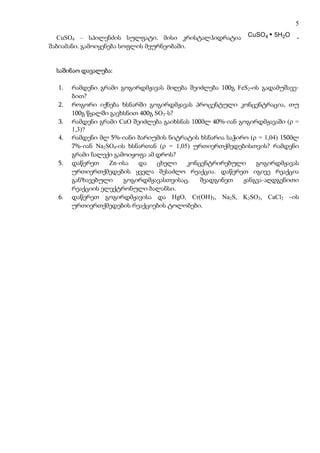 5

  CuSO4 – სპილენძის სულფატი. მისი კრისტალჰიდრატია          CuSO4 5H2O     -
შაბიამანი. გამოიყენება სოფლის მეურნეობაში.


 საშინაო დავალება:

  1.   რამდენი გრამი გოგირდმჟავას მიღება შეიძლება 100გ FeS2-ის გადამუშავე-
       ბით?
  2.   როგორი იქნება ხსნარში გოგირდმჟავას პროცენტული კონცენტრაცია, თუ
       100გ წყალში გავხსნით 400გ SO3-ს?
  3.   რამდენი გრამი CuO შეიძლება გაიხსნას 100მლ 40%-იან გოგირდმჟავაში (ρ =
       1,3)?
  4.   რამდენი მლ 5%-იანი ბარიუმის ნიტრატის ხსნარია საჭირო (ρ = 1,04) 150მლ
       7%-იან Na2SO4-ის ხსნართან (ρ = 1,05) ურთიერთქმედებისთვის? რამდენი
       გრამი ნალექი გამოიყოფა ამ დროს?
  5.   დაწერეთ    Zn-ისა   და     ცხელი   კონცენტრირებული     გოგირდმჟავას
       ურთიერთქმედების ყველა შესაძლო რეაქცია. დაწერეთ იგივე რეაქცია
       განზავებული     გოგირდმჟავასთვისაც.    შეადგინეთ   ჟანგვა-აღდგენითი
       რეაქციის ელექტრონული ბალანსი.
  6.   დაწერეთ გოგირდმჟავისა და HgO, Cr(OH)3, Na2S, K2SO3, CaCl2 –ის
       ურთიერთქმედების რეაქციების ტოლობები.
 