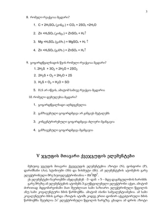 3
 8. რომელი რეაქციაა მცდარი?

     1. C + 2H2SO4 (კონც.) = CO2 + 2SO2 +2H2O

     2. Zn +H2SO4 (კონც.) = ZnSO4 + H2↑

     3. Mg +H2SO4 (განზ.) = MgSO4 + H2 ↑

     4. Zn +H2SO4 (განზ.) = ZnSO4 + H2↑


 9. გოგირდწყალბადის წვის რომელი რეაქციაა მცდარი?
      1. 2H2S + 3O2 = 2H2O + 2SO2

      2. 2H2S + O2 = 2H2O + 2S

      3. H2S + O2 = H2O + SO

     5. H2S არ იწვის, ამიტომ სამივე რეაქცია მცდარია

  10. რომელი დებულებაა მცდარი?

     1. გოგირდწყალბადი აღმდგენელია

     2. განზავებული გოგირდმჟავა არ ჟანგავს მეტალებს

     3. კონცენტრირებული გოგირდმჟავა ძლიერი მჟანგავია

     4. განზავებული გოგირდმჟავა მჟანგავია




       V ჯგუფის მთავარი ქვეჯგუფის ელემენტები

  მეხუთე ჯგუფის მთავარი ქვეჯგუფის ელემენტებია აზოტი (N), ფოსფორი (P),
დარიშხანი (As), სტიბიუმი (Sb) და ბისმუტი (Bi). ამ ელემენტების ატომების გარე
                                           2    3
ელექტრონული შრე ხუთელექტრონიანია - ns np .
  ეს ელემენტები ნაერთებში ამჟღავნებენ -3 –დან + 5 – მდე დაჟანგულობის ხარისხს
  გარე შრეზე ამ ელემენტების ატომებს 3 გაუწყვილებელი ელექტრონი აქვთ, ამიტომ
ძირითად მდგომარეობაში მათ შეუძლიათ სამი საზიარო ელექტრონული წყვილის
ანუ სამი კოვალენტური ბმის წარმოქმნა. ამიტომ ისინი სამვალენტიანებია. ამ სამი
კოვალენტური ბმის გარდა აზოტის ატომს კიდევ ერთი დონორ-აქცეპტორული ბმის
წარმოქმნა შეუძლია 2s2 ელექტრონული წყვილის ხარჯზე. ცხადია ამ დროს აზოტი
 