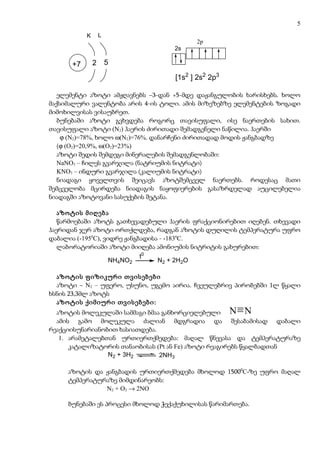 5
           K       L
                                          2p
                                    2s

      +7       2       5

                                    [1s2 ] 2s2 2p3

   ელემენტი აზოტი ამჟღავნებს –3-დან +5-მდე დაჟანგულობის ხარისხებს. ხოლო
მაქსიმალური ვალენტობა არის 4-ის ტოლი. ამის მიზეზებზე ელემენტების ზოგადი
მიმოხილვისას ვისაუბრეთ.
   ბუნებაში აზოტი გვხვდება როგორც თავისუფალი, ისე ნაერთების სახით.
თავისუფალი აზოტი (N2) ჰაერის ძირითადი შემადგენელი ნაწილია. ჰაერში
    ϕ (N2)=78%, ხოლო ω(N2)=76%. დანარჩენი ძირითადად მოდის ჟანგბადზე
   (ϕ (O2)=20,9%, ω(O2)=23%)
   აზოტი შედის შემდეგი მინერალების შემადგენლობაში:
   NaNO3 – ჩილეს გვარჯილა (ნატრიუმის ნიტრატი)
   KNO3 – ინდური გვარჯილა (კალიუმის ნიტრატი)
   ნიადაგი ყოველთვის შეიცავს აზოტშემცველ ნაერთებს. როდესაც მათი
შემცველობა მცირდება ნიადაგის ნაყოფიერების გასაზრდელად აუცილებელია
ნიადაგში აზოტოვანი სასუქების შეტანა.

   აზოტის მიღება
   წარმოებაში აზოტს გათხევადებული ჰაერის ფრაქციონირებით იღებენ. თხევადი
ჰაერიდან ჯერ აზოტი ორთქლდება, რადგან აზოტის დუღილის ტემპერატურა უფრო
დაბალია (-1950C), ვიდრე ჟანგბადისა - -1830C.
   ლაბორატორიაში აზოტი მიიღება ამონიუმის ნიტრიტის გახურებით:
                             t0
                    NH4NO2        N2 + 2H2O

  აზოტის ფიზიკური თვისებები
  აზოტი – N2 – უფერო, უსუნო, უგემო აირია. ჩვეულებრივ პირობებში 1ლ წყალი
ხსნის 23,3მლ აზოტს
  აზოტის ქიმიური თვისებები:
  აზოტის მოლეკულაში სამმაგი ბმაა განხორციელებული N N
  ამის გამო მოლეკულა ძალიან მდგრადია და შესაბამისად დაბალი
რეაქციისუნარიანობით ხასიათდება.
   1. არამეტალებთან ურთიერთქმედება: მაღალ წნევასა და ტემპერატურაზე
      კატალიზატორის თანაობისას (Pt ან Fe) აზოტი რეაგირებს წყალბადთან
                 N2 + 3H2       2NH3

     აზოტის და ჟანგბადის ურთიერთქმედება მხოლოდ 15000C-ზე უფრო მაღალ
     ტემპერატურაზე მიმდინარეობს:
               N2 + O2 → 2NO

     ბუნებაში ეს პროცესი მხოლოდ ჭექაქუხილისას წარიმართება.
 