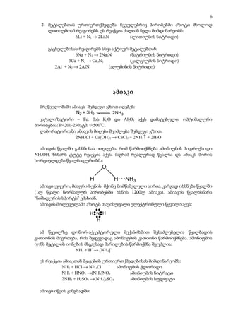 6
  2. მეტალებთან ურთიერთქმედება: ჩვეულებრივ პირობებში აზოტი მხოლოდ
     ლითიუმთან რეაგირებს. ეს რეაქცია ძალიან ნელა მიმდინარეობს:
               6Li + N2 → 2Li3N         (ლითიუმის ნიტრიდი)

     გაცხელებისას რეაგირებს სხვა აქტიურ მეტალებთან:
                 6Na + N2 → 2Na3N       (ნატრიუმის ნიტრიდი)
              3Ca + N2 → Ca3N2          (კალციუმის ნიტრიდი)
        2Al + N2 → 2AlN         (ალუმინის ნიტრიდი)




                                 ამიაკი

  მრეწველობაში ამიაკს შემდეგი გზით იღებენ:
                   N2 + 3H2        2NH3
  კატალიზატორი – Fe. მას K2O და Al2O3 აქვს დამატებული. ოპტიმალური
პირობებია: P=200-250ატმ, t=5000C.
  ლაბორატორიაში ამიაკის მიღება შეიძლება შემდეგი გზით:
                  2NH4Cl + Ca(OH)2 → CaCl2 + 2NH3↑ + 2H2O

  ამიაკის წყალში გახსნისას ითვლება, რომ წარმოიქმნება ამონიუმის ჰიდროქსიდი
NH4OH. ხსნარს ტუტე რეაქცია აქვს. მაგრამ რეალურად წყალსა და ამიაკს შორის
ხორციელდება წყალბადური ბმა:
                            O

                        H         H   NH3
   ამიაკი უფერო, მძაფრი სუნის მქონე მომწამვლელი აირია. კარგად იხსნება წყალში
(1ლ წყალი ნორმალურ პირობებში ხსნის 1200ლ ამიაკს). ამიაკის წყალხსნარს
“ნიშადურის სპირტს” ეძახიან.
   ამიაკის მოლეკულაში აზოტს თავისუფალი ელექტრონული წყვილი აქვს:

                        H N H
                          H

  ამ წყვილზე დონორ-აქცეპტორული მექანიზმით შესაძლებელია წყალბადის
კათიონის მიერთება, რის შედეგადაც ამონიუმის კათიონი წარმოიქმნება. ამონიუმის
იონს მეტალის იონების მსგავსად მარილების წარმოქმნა შეუძლია:
                 NH3 + H+ → [NH4]+

  ეს რეაქცია ამიაკთან მჟავების ურთიერთქმედებისას მიმდინარეობს:
            NH3 + HCl → NH4Cl       ამონიუმის ქლორიდი
            NH3 + HNO3 →(NH4)NO3         ამონიუმის ნიტრატი
            2NH3 + H2SO4 →(NH4)2SO4      ამონიუმის სულფატი

  ამიაკი იწვის ჟანგბადში:
 