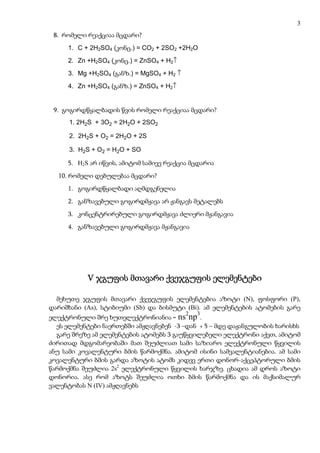 3
 8. რომელი რეაქციაა მცდარი?
     1. C + 2H2SO4 (კონც.) = CO2 + 2SO2 +2H2O
     2. Zn +H2SO4 (კონც.) = ZnSO4 + H2↑
     3. Mg +H2SO4 (განზ.) = MgSO4 + H2 ↑
     4. Zn +H2SO4 (განზ.) = ZnSO4 + H2↑


 9. გოგირდწყალბადის წვის რომელი რეაქციაა მცდარი?
      1. 2H2S + 3O2 = 2H2O + 2SO2

      2. 2H2S + O2 = 2H2O + 2S

      3. H2S + O2 = H2O + SO

     5. H2S არ იწვის, ამიტომ სამივე რეაქცია მცდარია
  10. რომელი დებულებაა მცდარი?
     1. გოგირდწყალბადი აღმდგენელია
     2. განზავებული გოგირდმჟავა არ ჟანგავს მეტალებს
     3. კონცენტრირებული გოგირდმჟავა ძლიერი მჟანგავია
     4. განზავებული გოგირდმჟავა მჟანგავია




           V ჯგუფის მთავარი ქვეჯგუფის ელემენტები

  მეხუთე ჯგუფის მთავარი ქვეჯგუფის ელემენტებია აზოტი (N), ფოსფორი (P),
დარიშხანი (As), სტიბიუმი (Sb) და ბისმუტი (Bi). ამ ელემენტების ატომების გარე
                                           2   3
ელექტრონული შრე ხუთელექტრონიანია - ns np .
  ეს ელემენტები ნაერთებში ამჟღავნებენ -3 –დან + 5 – მდე დაჟანგულობის ხარისხს
  გარე შრეზე ამ ელემენტების ატომებს 3 გაუწყვილებელი ელექტრონი აქვთ, ამიტომ
ძირითად მდგომარეობაში მათ შეუძლიათ სამი საზიარო ელექტრონული წყვილის
ანუ სამი კოვალენტური ბმის წარმოქმნა. ამიტომ ისინი სამვალენტიანებია. ამ სამი
კოვალენტური ბმის გარდა აზოტის ატომს კიდევ ერთი დონორ-აქცეპტორული ბმის
წარმოქმნა შეუძლია 2s2 ელექტრონული წყვილის ხარჯზე. ცხადია ამ დროს აზოტი
დონორია. ასე რომ აზოტს შეუძლია ოთხი ბმის წარმოქმნა და ის მაქსიმალურ
ვალენტობას N (IV) ამჟღავნებს
 