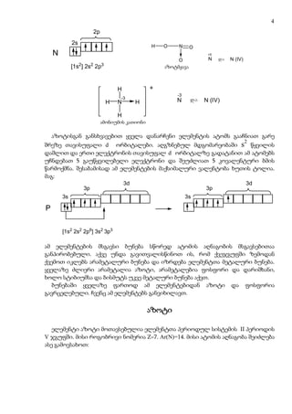 4
                               2p
             2s
                                                         H   O     N      O
    N                                                                           +5
                                                                   O            N    da   N (IV)
                  2        2        3
             [1s ] 2s 2p                                     azotmJava
                                                              აზოტმჟავა



                                            H            +
                                                                  -3
                                            -3                            da
                                        H   N        H            N            N (IV)

                                            H
                                amoniumis kaTioni
                                 ამონიუმის კათიონი

    აზოტისგან განსხვავებით ყველა დანარჩენი ელემენტის ატომს გააჩნიათ გარე
                                                                                                   2
შრეზე თავისუფალი d ორბიტალები. აღგზნებულ მდგომარეობაში s წყვილის
დაშლით და ერთი ელექტრონის თავისუფალ d ორბიტალზე გადატანით ამ ატომებს
უჩნდებათ 5 გაუწყვილებელი ელექტრონი და შეუძლიათ 5 კოვალენტური ბმის
წარმოქმნა. შესაბამისად ამ ელემენტების მაქსიმალური ვალენტობა ხუთის ტოლია.
მაგ:
                                                3d                                                 3d
                      3p                                                       3p
        3s                                                             3s

P


        [1s2 2s2 2p6] 3s2 3p3

ამ ელემენტების მსგავსი ბუნება სწორედ ატომის აღნაგობის მსგავსებითაა
განპირობებული. აქვე უნდა გავითვალისწინოთ ის, რომ ქვეჯგუფში ზემოდან
ქვემოთ იკლებს არამეტალური ბუნება და იზრდება ელემენტთა მეტალური ბუნება.
ყველაზე ძლიერი არამეტალია აზოტი, არამეტალებია ფოსფორი და დარიშხანი,
ხოლო სტიბიუმსა და ბისმუტს უკვე მეტალური ბუნება აქვთ.
   ბუნებაში ყველაზე ფართოდ ამ ელემენტებიდან აზოტი და ფოსფორია
გავრცელებული. ჩვენც ამ ელემენტებს განვიხილავთ.

                                                         აზოტი

   ელემენტი აზოტი მოთავსებულია ელემენტთა პერიოდულ სისტემის II პერიოდის
V ჯგუფში. მისი როგობრივი ნომერია Z=7. Ar(N)=14. მისი ატომის აღნაგობა შეიძლება
ასე გამოვსახოთ:
 