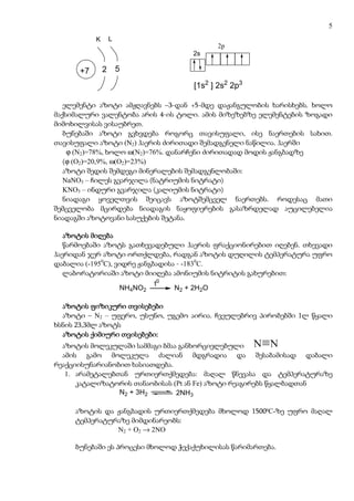 5
           K       L
                                          2p
                                    2s

      +7       2       5

                                    [1s2 ] 2s2 2p3

   ელემენტი აზოტი ამჟღავნებს –3-დან +5-მდე დაჟანგულობის ხარისხებს. ხოლო
მაქსიმალური ვალენტობა არის 4-ის ტოლი. ამის მიზეზებზე ელემენტების ზოგადი
მიმოხილვისას ვისაუბრეთ.
   ბუნებაში აზოტი გვხვდება როგორც თავისუფალი, ისე ნაერთების სახით.
თავისუფალი აზოტი (N2) ჰაერის ძირითადი შემადგენელი ნაწილია. ჰაერში
    ϕ (N2)=78%, ხოლო ω(N2)=76%. დანარჩენი ძირითადად მოდის ჟანგბადზე
   (ϕ (O2)=20,9%, ω(O2)=23%)
   აზოტი შედის შემდეგი მინერალების შემადგენლობაში:
   NaNO3 – ჩილეს გვარჯილა (ნატრიუმის ნიტრატი)
   KNO3 – ინდური გვარჯილა (კალიუმის ნიტრატი)
   ნიადაგი ყოველთვის შეიცავს აზოტშემცველ ნაერთებს. როდესაც მათი
შემცველობა მცირდება ნიადაგის ნაყოფიერების გასაზრდელად აუცილებელია
ნიადაგში აზოტოვანი სასუქების შეტანა.

   აზოტის მიღება
   წარმოებაში აზოტს გათხევადებული ჰაერის ფრაქციონირებით იღებენ. თხევადი
ჰაერიდან ჯერ აზოტი ორთქლდება, რადგან აზოტის დუღილის ტემპერატურა უფრო
დაბალია (-1950C), ვიდრე ჟანგბადისა - -1830C.
   ლაბორატორიაში აზოტი მიიღება ამონიუმის ნიტრიტის გახურებით:
                             t0
                   NH4NO2         N2 + 2H2O

  აზოტის ფიზიკური თვისებები
           ფიზიკური
  აზოტი – N2 – უფერო, უსუნო, უგემო აირია. ჩვეულებრივ პირობებში 1ლ წყალი
ხსნის 23,3მლ აზოტს
                   თვისებები:
  აზოტის ქიმიური თვისებები:
  აზოტის მოლეკულაში სამმაგი ბმაა განხორციელებული
  ამის გამო მოლეკულა ძალიან მდგრადია და შესაბამისად დაბალი
რეაქციისუნარიანობით ხასიათდება.
   1. არამეტალებთან ურთიერთქმედება: მაღალ წნევასა და ტემპერატურაზე
      კატალიზატორის თანაობისას (Pt ან Fe) აზოტი რეაგირებს წყალბადთან
                 N2 + 3H2       2NH3

     აზოტის და ჟანგბადის ურთიერთქმედება მხოლოდ 15000C-ზე უფრო მაღალ
     ტემპერატურაზე მიმდინარეობს:
               N2 + O2 → 2NO

     ბუნებაში ეს პროცესი მხოლოდ ჭექაქუხილისას წარიმართება.
 