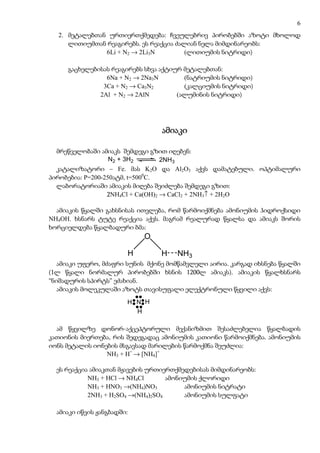 6
  2. მეტალებთან ურთიერთქმედება: ჩვეულებრივ პირობებში აზოტი მხოლოდ
     ლითიუმთან რეაგირებს. ეს რეაქცია ძალიან ნელა მიმდინარეობს:
               6Li + N2 → 2Li3N         (ლითიუმის ნიტრიდი)

     გაცხელებისას რეაგირებს სხვა აქტიურ მეტალებთან:
                6Na + N2 → 2Na3N        (ნატრიუმის ნიტრიდი)
               3Ca + N2 → Ca3N2         (კალციუმის ნიტრიდი)
              2Al + N2 → 2AlN         (ალუმინის ნიტრიდი)




                                  ამიაკი

  მრეწველობაში ამიაკს შემდეგი გზით იღებენ:
                   N2 + 3H2        2NH3
  კატალიზატორი – Fe. მას K2O და Al2O3 აქვს დამატებული. ოპტიმალური
პირობებია: P=200-250ატმ, t=5000C.
  ლაბორატორიაში ამიაკის მიღება შეიძლება შემდეგი გზით:
                  2NH4Cl + Ca(OH)2 → CaCl2 + 2NH3↑ + 2H2O

  ამიაკის წყალში გახსნისას ითვლება, რომ წარმოიქმნება ამონიუმის ჰიდროქსიდი
NH4OH. ხსნარს ტუტე რეაქცია აქვს. მაგრამ რეალურად წყალსა და ამიაკს შორის
ხორციელდება წყალბადური ბმა:
                            O

                        H         H   NH3
   ამიაკი უფერო, მძაფრი სუნის მქონე მომწამვლელი აირია. კარგად იხსნება წყალში
(1ლ წყალი ნორმალურ პირობებში ხსნის 1200ლ ამიაკს). ამიაკის წყალხსნარს
“ნიშადურის სპირტს” ეძახიან.
   ამიაკის მოლეკულაში აზოტს თავისუფალი ელექტრონული წყვილი აქვს:

                        H N H
                          H

  ამ წყვილზე დონორ-აქცეპტორული მექანიზმით შესაძლებელია წყალბადის
კათიონის მიერთება, რის შედეგადაც ამონიუმის კათიონი წარმოიქმნება. ამონიუმის
იონს მეტალის იონების მსგავსად მარილების წარმოქმნა შეუძლია:
                 NH3 + H+ → [NH4]+

  ეს რეაქცია ამიაკთან მჟავების ურთიერთქმედებისას მიმდინარეობს:
            NH3 + HCl → NH4Cl       ამონიუმის ქლორიდი
            NH3 + HNO3 →(NH4)NO3         ამონიუმის ნიტრატი
            2NH3 + H2SO4 →(NH4)2SO4      ამონიუმის სულფატი

  ამიაკი იწვის ჟანგბადში:
 