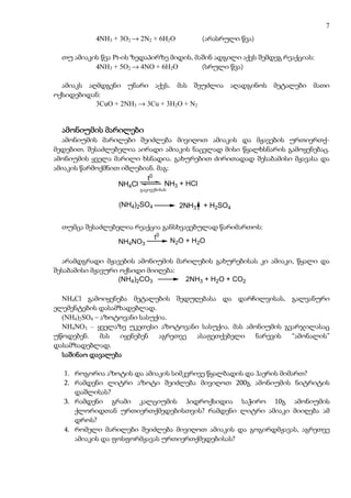 7
           4NH3 + 3O2 → 2N2 + 6H2O            (არასრული წვა)

  თუ ამიაკის წვა Pt-ის ზედაპირზე მიდის, მაშინ ადგილი აქვს შემდეგ რეაქციას:
           4NH3 + 5O2 → 4NO + 6H2O        (სრული წვა)

  ამიაკს აღმდგენი უნარი აქვს. მას შეუძლია აღადგინოს მეტალები მათი
ოქსიდებიდან:
           3CuO + 2NH3 → 3Cu + 3H2O + N2


  ამონიუმის მარილები
  ამონიუმის მარილები შეიძლება მივიღოთ ამიაკის და მჟავების ურთიერთქ-
მედებით. შესაძლებელია აირადი ამიაკის ნაცვლად მისი წყალხსნარის გამოყენებაც.
ამონიუმის ყველა მარილი ხსნადია. გახურებით ძირითადად შესაბამისი მჟავასა და
ამიაკის წარმოქმნით იშლებიან. მაგ:
                         t0
                  NH4Cl        NH3 + HCl
                        გაცივებისას
                         gacivebisas



                  (NH4)2SO4            2NH3   + H2SO4


  თუმცა შესაძლებელია რეაქცია განსხვავებულად წარიმართოს:
                          t0
                 NH4NO3        N 2 O + H 2O

  არამდგრადი მჟავების ამონიუმის მარილების გახურებისას კი ამიაკი, წყალი და
შესაბამისი მჟავური ოქსიდი მიიღება:
                  (NH4)2CO3        2NH3 + H2O + CO2

  NH4Cl გამოიყენება მეტალების შედუღებასა და დარჩილვისას, გალვანური
ელემენტების დასამზადებლად.
  (NH4)2SO4 – აზოტოვანი სასუქია.
  NH4NO3 – ყველაზე უკეთესი აზოტოვანი სასუქია. მას ამონიუმის გვარჯილასაც
უწოდებენ.     მას იყენებენ   აგრეთვე ასაფეთქებელი    ნარევის  “ამონალის”
დასამზადებლად.
  საშინაო დავალება

  1. როგორია აზოტის და ამიაკის სიმკვრივე წყალბადის და ჰაერის მიმართ?
  2. რამდენი ლიტრი აზოტი შეიძლება მივიღოთ 200გ ამონიუმის ნიტრიტის
     დაშლისას?
  3. რამდენი გრამი კალციუმის ჰიდროქსიდია საჭირო 10გ ამონიუმის
     ქლორიდთან ურთიერთქმედებისთვის? რამდენი ლიტრი ამიაკი მიიღება ამ
     დროს?
  4. რომელი მარილები შეიძლება მივიღოთ ამიაკის და გოგირდმჟავას, აგრეთვე
     ამიაკის და ფოსფორმჟავას ურთიერთქმედებისას?
 