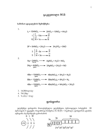 1


                                    გაკვეთილი N13


  საშინაო დავალების შემოწმება:

  1.
             I2 + 10HNO3             2HIO3 + 10NO2 + 4H2O
                       0              +5
                 1     I2 -   10e     2I
                       +5             +4
                 10 N + 1e            N


             3P + 5HNO3 + 2H2O              3H3PO4 + 5NO
                          0            +5
                 3      P - 5e         P
                        +5             +2
                 5      N + 3e         N
  2.
             Ag + 2HNO3              AgNO3 + H2O + NO2
                  ko nc

             3Ag + 4HNO3             3AgNO3 + 2H2O + NO
                     ganz



             4Be + 10HNO3             4Be(NO3)2 + 5H2O + N2O
                       ganz

             5Be + 12HNO3             5Be(NO3)2 + 6H2O + N2
                      ganz

             4Be + 10HNO3             4Be(NO3)2 + NH4NO3 + 3H2O
                       ganz


  3. 14,35მოლი/ლ
  4. 741,2მლ
  5. V0 (O2) = 2,1ლ

                                     ფოსფორი

  ელემენტი ფოსფორი მოთავსებულია ელემენტთა პერიოდული სისტემის III
პერიოდის V ჯგუფში. რიგობრივი ნომერია 15. M (P) = 31გ/მოლი. ფოსფორის ატომის
აღნაგობა ასე შეიძლება გამოისახოს
           K L M                                      3d
                                      3p
                                 3s
       +15   2   8 5

                                              [1s2 2s2 2p6] 3s2 3p3
 