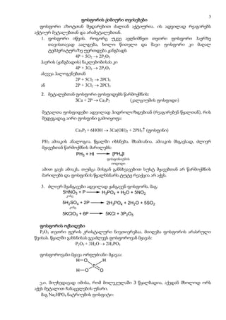 3
                     ფოსფორის ქიმიური თვისებები
  ფოსფორი აზოტთან შედარებით ძალიან აქტიურია. ის ადვილად რეაგირებს
აქტიურ მეტალებთან და არამეტალებთან.
   1. ფოსფორი იწვის. როგორც უკვე ავღნიშნეთ თეთრი ფოსფორი ჰაერზე
      თავისთავად აალდება, ხოლო წითელი და შავი ფოსფორი კი მაღალ
      ტემპერატურაზე უერთდება ჟანგბადს
                  4P + 5O2  2P2O5
   ჰაერის (ჟანგბადის) ნაკლებობისას კი
                  4P + 3O2  2P2O3
   ასევეა ჰალოგენებთან
                  2P + 5Cl2  2PCl5
   ან             2P + 3Cl2  2PCl3
  2. მეტალებთან ფოსფორი ფოსფიდებს წარმოქმნის:
                3Ca + 2P  Ca3P2     (კალციუმის ფოსფიდი)

   მეტალთა ფოსფიდები ადვილად ჰიდროლიზდებიან (რეაგირებენ წყალთან), რის
   შედეგადაც აირი ფოსფინი გამოიყოფა:

                    Ca3P2 + 6HOH  3Ca(OH)2 + 2PH3 (ფოსფინი)

   PH3 ამიაკის ანალოგია. წყალში იხსნება. შხამიანია. ამიაკის მსგავსად, ძლიერ
   მჟავებთან წარმოქმნის მარილებს:
                  PH3 + HI        [PH4]I
                                 ფოსფონიუმის
                                  fosfoniumis
                                    iodidi
                                   იოდიდი
   ამით გავს ამიაკს, თუმცა მისგან განსხვავებით სუსტ მჟავებთან არ წარმოქმნის
   მარილებს და ფოსფინის წყალხსნარს ტუტე რეაქცია არ აქვს.

  3. ძლიერ მჟანგავები ადვილად ჟანგავენ ფოსფორს. მაგ:
          5HNO3 + P        H3PO4 + H2O + 5NO2
             konc
             კონც

           5H2SO4 + 2P           2H3PO4 + 2H2O + 5SO2
             konc
              კონც

           5KClO3 + 6P           5KCl + 3P2O5

  ფოსფორის ოქსიდები
  P2O3 თეთრი ფერის კრისტალური ნივთიერებაა. მიიღება ფოსფორის არასრული
წვისას. წყალში გახსნისას გვაძლევს ფოსფოროვან მჟავას:
                   P2O3 + 3H2O  2H3PO3

  ფოსფოროვანი მჟავა ორფუძიანი მჟავაა:
                H O        H
                       P
                H O       O

   ე.ი. მიუხედავად იმისა, რომ მოლეკულაში 3 წყალბადია, აქედან მხოლოდ ორს
აქვს მეტალით ჩანაცვლების უნარი.
    მაგ Na2HPO4 ნატრიუმის ფოსფიტი:
 