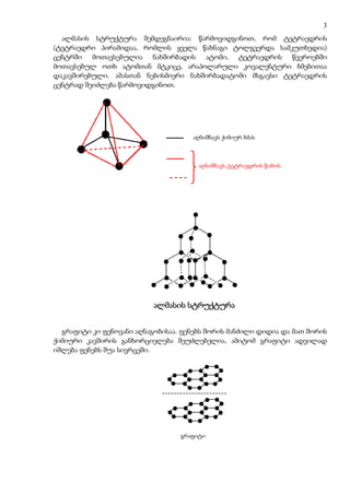 3
  ალმასის სტრუქტურა შემდეგნაირია: წარმოვიდგინოთ, რომ ტეტრაედრის
(ტეტრაედრი პირამიდაა, რომლის ყველა წახნაგი ტოლგვერდა სამკუთხედია)
ცენტრში მოთავსებულია ნახშირბადის ატომი, ტეტრაედრის წვეროებში
მოთავსებულ ოთხ ატომთან მტკიცე, არაპოლარული კოვალენტური ბმებითაა
დაკავშირებული. ამასთან ნებისმიერი ნახშირბადატომი მსგავსი ტეტრაედრის
ცენტრად შეიძლება წარმოვიდგინოთ.




                                     აღნიშნავს ქიმიურ ბმას



                                       აღნიშნავს ტეტრაედრის წიბოს




                           ალმასის სტრუქტურა


  გრაფიტი კი ფენოვანი აღნაგობისაა. ფენებს შორის მანძილი დიდია და მათ შორის
ქიმიური კავშირის განხორციელება შეუძლებელია, ამიტომ გრაფიტი ადვილად
იშლება ფენებს შუა სივრცეში.




                                  grafiti
                                  გრაფიტი
 