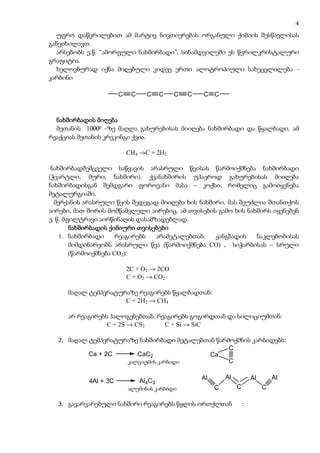 4
  უფრო დაწვრილებით ამ მარტივ ნივთიერებას ორგანული ქიმიის შესწავლისას
განვიხილავთ.
  არსებობს ე.წ. “ამორფული ნახშირბადი”. სინამდვილეში ეს წვრილკრისტალური
გრაფიტია.
  ხელოვნურად იქნა მიღებული კიდევ ერთი ალოტროპიული სახეცვლილება -
კარბინი

                       C    C     C     C   C   C   C C



  ნახშირბადის მიღება
  მეთანის 10000 –ზე მაღლა გახურებისას მიიღება ნახშირბადი და წყალბადი. ამ
რეაქციას მეთანის კრეკინგი ქვია.

                           CH4 →C + 2H2

 ნახშირბადშემცველი საწვავის არასრული წვისას წარმოიქმნება ნახშირბადი
(ჭვარტლი, მური, ნახშირი). ქვანახშირის უჰაეროდ გახურებისას მიიღება
ნახშირბადისგან შემდგარი ფოროვანი მასა – კოქსი, რომელიც გამოიყენება
მეტალურგიაში.
  მერქანის არასრული წვის შედეგად მიიღება ხის ნახშირი. მას შეუძლია შთანთქოს
აირები, მათ შორის მომწამვლელი აირებიც. ამ თვისების გამო ხის ნახშირს იყენებენ
ე, წ. მფილტრავი აირწინაღის დასამზადებლად.
        ნახშირბადის ქიმიური თვისებები
    1. ნახშირბადი      რეაგირებს არამეტალებთან.   ჟანგბადის    ნაკლებობისას
        მიმდინარეობს არასრული წვა (წარმოიქმნება CO) , სიჭარბისას – სრული
        (წარმოიქმნება CO2):

                           2C + O2 → 2CO
                           C + O2 → CO2

     მაღალ ტემპერატურაზე რეაგირებს წყალბადთან:
                     C + 2H2 → CH4

     არ რეაგირებს ჰალოგენებთან. რეაგირებს გოგირდთან და სილიციუმთან:
                 C + 2S → CS2     C + Si → SiC

  2. მაღალ ტემპერატურაზე ნახშირბადი მეტალებთან წარმოქმნის კარბიდებს:
                                                   C
           Ca + 2C      CaC2                 Ca
                      kalciumis karbidi
                     კალციუმის კარბიდი             C

                                                    Al       Al           Al       Al
            4Al + 3C            Al4C3
                            aluminis karbidi
                           ალუმინის კარბიდი              C        C            C

  3. გავარვარებული ნახშირი რეაგირებს წყლის ორთქლთან                   :
 