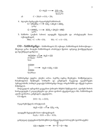 5
                         C + H 2O           CO + H2
                                            wyalgazi
                                             წყალგაზი
     ან          C + 2H2O → CO2 + 2H2

  4. ძლიერი მჟანგავები რეაგირებენ ნახშირთან:
          C + 2H2SO4         CO2 + 2H2O + 2SO2
                (konc)
               (კონც)

            C + 4HNO3          3CO2 + 2H2O + 4NO
                (ganz)
               (განზ)
  5. ნახშირი (კოქსის სახით) აღადგენს მეტალებს და არამეტალებს მათი
     ოქსიდებიდან:
           PbO2 + C → Pb + CO2 SO2 + C → S + CO2


  CO – ნახშირჟანგი – ნახშირბადის (II) ოქსიდი, ნახშირბადის მონოოქსიდი –
მხუთავი გაზი. მიიღება ნახშირბადის არასრული წვისას. აგრეთვე ჭიანჭველმჟავას
და მჟაუნმჟავას დაშლით:
                         t
              HCOOH            H2O + CO
             ჭიანჭველ- [H2SO4]
            WianWvel
             მჟავა
               mJava

            COOH
                            H2O + CO2 + CO
            COOH
           მჟაუნმჟავა
           mJaunmJava

   ნახშირჟანგი უფერო, უსუნო აირია. ჰაერზე ოდნავ მსუბუქია. მომწამვლელია.
ჩასუნთქვისას შეიწოვება სისხლში და ჟანგბადის ნაცვლად უკავშირდება
ჰემოგლობინს, სისხლს გადააქვს ნახშირჟანგი მთელ ორგანიზმში და იწვევს საერთო
მოწამვლას.
   მოლეკულის აღნაგობას გავეცანით ქიმიური ბმების შესწავლისას. ატომებს შორის
ხორციელდება 2 კოვალენტური და ერთი დონორ-აქცეპტორული ბმა. ნახშირბადის
ატომი დონორია, ჟანგბადის_აქცეპტორი.
   CO იწვის:
                 2CO + O2 → 2CO2

  რეაგირებს წყლის ორთქლთან:
                 H2O + CO      t0   CO2 + H2

  აღადგენს მეტალებს მათი ოქსიდებიდან:
                Fe2O3 + 3CO → 2Fe + 3CO2

  გამლღვალ ტუტეებთან წარმოქმნის ჭიანჭველმჟავას მარილებს (ფორმიატებს):
                                      O
                 CO + NaOH              H     C   O     Na
 