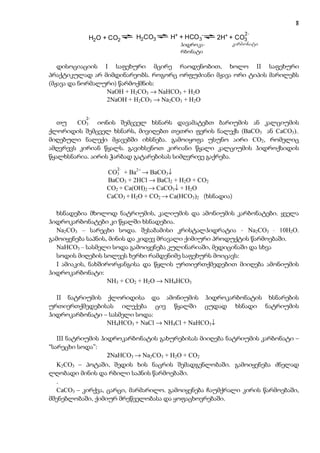 8
                                                                          7
                                                             2-
            H2O + CO2     H2CO3     H+ + HCO 3-      2H+ + CO3
                                          hidro-
                                        ჰიდროკა-         karbonati
                                        k arbonati
                                        რბონატი          კარბონატი

   დისოციაციის I საფეხური მცირე რაოდენობით, ხოლო II საფეხური
პრაქტიკულად არ მიმდინარეობს. როგორც ორფუძიანი მჟავა ორი ტიპის მარილებს
(მჟავა და ნორმალური) წარმოქმნის:
                 NaOH + H2CO3 → NaHCO3 + H2O
                 2NaOH + H2CO3 → Na2CO3 + H2O

           2-
   თუ   CO3 იონის შემცველ ხსნარს დავამატებთ ბარიუმის ან კალციუმის
ქლორიდის შემცველ ხსნარს, მივიღებთ თეთრი ფერის ნალექს (BaCO3 ან CaCO3)..
მიღებული ნალექი მჟავებში იხსნება. გამოიყოფა უსუნო აირი CO2, რომელიც
ამღვრევს კირიან წყალს. გავიხსენოთ კირიანი წყალი კალციუმის ჰიდროქსიდის
წყალხსნარია. აირის ჭარბად გატარებისას სიმღვრივე გაქრება.
                    2-
                 CO3 + Ba2+ → BaCO3↓
                 BaCO3 + 2HCl → BaCl2 + H2O + CO2
                 CO2 + Ca(OH)2 → CaCO3↓ + H2O
                 CaCO3 + H2O + CO2 → Ca(HCO3)2 (ხსნადია)

  ხსნადებია მხოლოდ ნატრიუმის, კალიუმის და ამონიუმის კარბონატები. ყველა
ჰიდროკარბონატები კი წყალში ხსნადებია.
  Na2CO3 – სარეცხი სოდა. შესაბამისი კრისტალჰიდრატია - Na2CO3 ⋅ 10H2O.
გამოიყენება საპნის, მინის და კიდევ მრავალი ქიმიური პროდუქტის წარმოებაში.
  NaHCO3 – სასმელი სოდა გამოიყენება კულინარიაში, მედიცინაში და სხვა
  სოდის მიღების სოლვეს ხერხი რამდენიმე საფეხურს მოიცავს:
  I ამიაკის, ნახშირორჟანგისა და წყლის ურთიერთქმედებით მიიღება ამონიუმის
ჰიდროკარბონატი:
                   NH3 + CO2 + H2O → NH4HCO3

  II ნატრიუმის ქლორიდისა და ამონიუმის ჰიდროკარბონატის ხსნარების
ურთიერთქმედებისას ილექება ცივ წყალში ცუდად ხსნადი ნატრიუმის
ჰიდროკარბონატი – სასმელი სოდა:
                NH4HCO3 + NaCl → NH4Cl + NaHCO3↓

   III ნატრიუმის ჰიდროკარბონატის გახურებისას მიიღება ნატრიუმის კარბონატი –
“სარეცხი სოდა”:
                   2NaHCO3 → Na2CO3 + H2O + CO2
   K2CO3 – პოტაში, შედის ხის ნაცრის შემადგენლობაში. გამოიყენება ძნელად
ლღობადი მინის და რბილი საპნის წარმოებაში.
   .
   CaCO3 – კირქვა, ცარცი, მარმარილო. გამოიყენება ჩაუმქრალი კირის წარმოებაში,
მშენებლობაში, ქიმიურ მრეწველობასა და ყოფაცხოვრებაში.
 