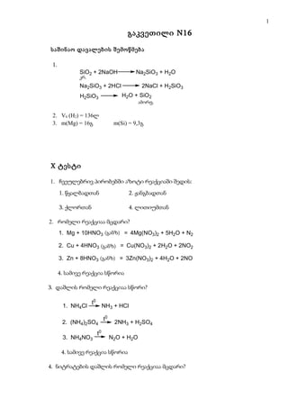 1

                                        გაკვეთილი N16

საშინაო დავალების შემოწმება

 1.
             SiO2 + 2NaOH                   Na2SiO3 + H2O
              kr
             კრ.
             Na2SiO3 + 2HCl                   2NaCl + H2SiO3
             H2SiO3                   H2O + SiO2
                                            am r f
                                              o
                                             ამორფ.

 2. V0 (H2) = 136ლ
 3. m(Mg) = 16გ                    m(Si) = 9,3გ




X ტესტი

1. ჩვეულებრივ პირობებში აზოტი რეაქციაში შედის:
      1. წყალბადთან                      2. ჟანგბადთან

      3. ქლორთან                         4. ლითიუმთან

2. რომელი რეაქციაა მცდარი?
      1. Mg + 10HNO3 (ganz ) = 4Mg(NO3)2 + 5H2O + N2
                     (განზ)

      2. Cu + 4HNO3 (ganz ) = Cu(NO3)2 + 2H2O + 2NO2
                    (განზ)

      3. Zn + 8HNO3 (განზ)) = 3Zn(NO3)2 + 4H2O + 2NO
                    (ganz

      4. სამივე რეაქცია სწორია

3. დაშლის რომელი რეაქციაა სწორი?

                   t0
       1. NH4Cl              NH3 + HCl

                             t0
       2. (NH4)2SO4                2NH3 + H2SO4
                        t0
       3. NH4NO3                  N2O + H2O

       4. სამივე რეაქცია სწორია

4. ნიტრატების დაშლის რომელი რეაქციაა მცდარი?
 