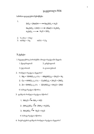 1

                                           გაკვეთილი N16

საშინაო დავალების შემოწმება

 1.
             SiO2 + 2NaOH                    Na2SiO3 + H2O
               kr
              კრ.
             Na2SiO3 + 2HCl                    2NaCl + H2SiO3
              H2SiO3                   H2O + SiO2
                                             amorf
                                              ამორფ.

 2. V0 (H2) = 136ლ
 3. m(Mg) = 16გ                     m(Si) = 9,3გ




X ტესტი

1. ჩვეულებრივ პირობებში აზოტი რეაქციაში შედის:
      1. წყალბადთან                        2. ჟანგბადთან

      3. ქლორთან                           4. ლითიუმთან

2. რომელი რეაქციაა მცდარი?
      1. Mg + 10HNO3 (ganz) = 4Mg(NO3)2 + 5H2O + N2

      2. Cu + 4HNO3 (ganz) = Cu(NO3)2 + 2H2O + 2NO2

      3. Zn + 8HNO3 (ganz) = 3Zn(NO3)2 + 4H2O + 2NO

      4. სამივე რეაქცია სწორია

3. დაშლის რომელი რეაქციაა სწორი?

                    t0
       1. NH4Cl               NH3 + HCl

                              t0
       2. (NH4)2SO4                 2NH3 + H2SO4
                         t0
       3. NH4NO3                   N2O + H2O

       4. სამივე რეაქცია სწორია

4. ნიტრატების დაშლის რომელი რეაქციაა მცდარი?
 