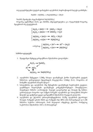 4
  თუ გავაგრძელებთ ტუტის დამატებას ალუმინის ჰიდროქსიდის ნალექი გაიხსნება.

                 NaOH + Al(OH)3 → Na[Al(OH)4] + 2H2O

   NaAlO2 შეიძლება ასეც ჩაიწეროს Na[Al(OH)4]
   როგორც ავღნიშნეთ Al2O3 და Al(OH)3 ამფოტერულებია, ე.ი. რეაგირებენ როგორც
მჟავებთან ისე ტუტეებთან:

                     Al2O3 + 6HCl       2AlCl3 + 3H2O
                     Al2O3 + 2KOH       2KAlO2 + H2O

                     Al(OH) 3 + 3HCl        AlCl3 + 3H2O
                     Al(OH) 3 + KOH         K[Al(OH) 4]

                                Al(OH) 3 + 3H+            Al3+ + 3H2O
                    ionurad
                    იონურად
                                Al(OH) 3 + OH-            [Al(OH)4] -


 საშინაო დავალება

  1. შეადგინეთ შემდეგ გარდაქმნათა შესაბამისი ტოლობები:

                Al2O3       NaAlO2

           Al       AlCl3

                Al(OH)3       Na[Al(OH)4]

  2. ალუმინის შემცველი 1,240გ მასალა დაამუშავეს ჭარბი ნატრიუმის ტუტის
     ხსნარით. გამოყოფილი წყალბადის მოცულობაა 1,344ლ (ნ.პ.). როგორია ამ
     ნიმუშში ალუმინის მასური წილი?
  3. სპილენძისა და ალუმინის 10გ შენადნობი დაამუშავეს ნატრიუმის ტუტით.
     გაუხსნელი ნივთიერება დაამუშავეს კონცენტრირებული აზოტმჟავათი.
     მიღებული ხსნარი ააორთქლეს. ნალექი გაავარვარეს და მიიღეს 8გ ნაშთი.
     გამოთვალეთ როგორი იყო საწყის ნარევში ალუმინის და სპილენძის მასური
     წილები და დაწერეთ ყველა გარდაქმნის შესაბამისი რეაქციის ტოლობა.
  4. ალუმინის და ქლორის ურთიერთქმედებისას 13,35გ ალუმინის ქლორიდი
     მიიღეს. რამდენი გრამი MnO2 და რამდენი მლ 36%-იანი მარილმჟავას (ρ=1,18)
     ხსნარია საჭირო იმისათვის, რომ მივიღოთ იმდენივე ქლორი, რომელიც
     საკმარისია შესაბამისი AlCl3-ის მისაღებად?
 
