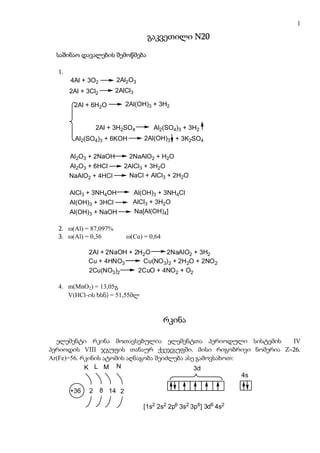1

                                    გაკვეთილი N20

  საშინაო დავალების შემოწმება

  1.
       4Al + 3O2         2Al2O3
       2Al + 3Cl2       2AlCl3

        2Al + 6H2O           2Al(OH)3 + 3H2       (oqsiduri ფენის
                                                (ოქსიდური fenis
                                                 mocilebis Semdeg)
                                                მოცილების შემდეგ)
        an ორსაფეხურიანი გარდაქმნით
        ან orsafexuriani gardaqmniT
        მაგ:
        mag:       2Al + 3H2SO4       Al2(SO4)3 + 3H2
        Al2(SO4)3 + 6KOH           2Al(OH)3 + 3K2SO4

       Al2O3 + 2NaOH          2NaAlO2 + H2O
       Al2O3 + 6HCl          2AlCl3 + 3H2O
       NaAlO2 + 4HCl          NaCl + AlCl3 + 2H2O

       AlCl3 + 3NH4OH          Al(OH)3 + 3NH4Cl
       Al(OH)3 + 3HCl          AlCl3 + 3H2O
       Al(OH)3 + NaOH          Na[Al(OH)4]

  2. ω(Al) = 87,097%
  3. ω(Al) = 0,36            ω(Cu) = 0,64

               2Al + 2NaOH + 2H2O     2NaAlO2 + 3H2
               Cu + 4HNO3      Cu(NO 3) 2 + 2H2O + 2NO 2
               2Cu(NO3)2      2CuO + 4NO 2 + O2

  4. m(MnO2) = 13,05გ
     V(HCl-ის ხსნ) = 51,55მლ


                                            რკინა

  ელემენტი რკინა მოთავსებულია ელემენტთა პერიოდული სისტემის      IV
პერიოდის VIII ჯგუფის თანაურ ქვეჯგუფში. მისი რიგობრივი ნომერია Z=26.
Ar(Fe)=56. რკინის ატომის აღნაგობა შეიძლება ასე გამოვსახოთ:
            K L M N                           3d
                                                           4s

       +36     2    8 14 2

                                  [1s2 2s2 2p6 3s2 3p6] 3d6 4s2
 