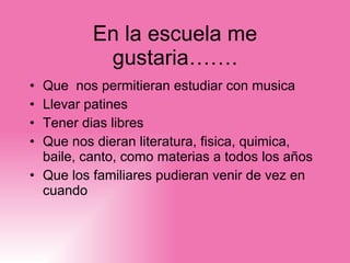 En la escuela me gustar ia……. Que  nos permitieran estudiar con musica Llevar patines Tener dias libres Que nos dieran literatura, fisica, quimica, baile, canto, como materias a todos los años Que los familiares pudieran venir de vez en cuando 