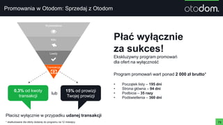 Promowania w Otodom: Sprzedaj z Otodom
73
Płać wyłącznie
za sukces!
Ekskluzywny program promowań
dla ofert na wyłączność
* skalkulowane dla oferty dodanej do programu na 12 miesięcy
0,3% od kwoty
transakcji
15% od prowizji
Twojej prowizji
lub
Wyświetlenia
Kliki
Leady
Transakcje
Płacisz wyłącznie w przypadku udanej transakcji
Program promowań wart ponad 2 000 zł brutto*
• Początek listy – 195 dni
• Strona główna – 94 dni
• Podbicia – 35 razy
• Podświetlenia – 360 dni
 