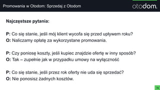 Promowania w Otodom: Sprzedaj z Otodom
74
Najczęstsze pytania:
P: Co się stanie, jeśli mój klient wycofa się przed upływem roku?
O: Naliczamy opłatę za wykorzystane promowania.
P: Czy poniosę koszty, jeśli kupiec znajdzie ofertę w inny sposób?
O: Tak – zupełnie jak w przypadku umowy na wyłączność
P: Co się stanie, jeśli przez rok oferty nie uda się sprzedać?
O: Nie ponosisz żadnych kosztów.
 
