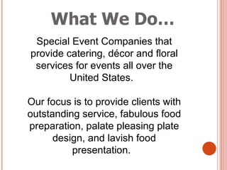 What We Do… Special Event Companies that provide catering, décor and floral services for events all over the United States.  Our focus is to provide clients with outstanding service, fabulous food preparation, palate pleasing plate design, and lavish food presentation.  