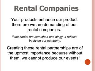 Rental Companies Your products enhance our product  therefore we are demanding of our  rental companies.  If the chairs are scratched and dingy, it reflects  badly on our company. Creating these rental partnerships are of the upmost importance because without them, we cannot produce our events! 