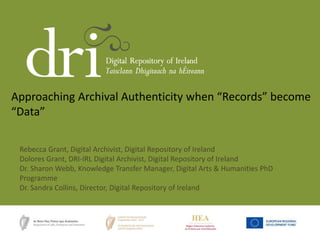 Approaching Archival Authenticity when “Records” become
“Data”
Rebecca Grant, Digital Archivist, Digital Repository of Ireland
Dolores Grant, DRI-IRL Digital Archivist, Digital Repository of Ireland
Dr. Sharon Webb, Knowledge Transfer Manager, Digital Arts & Humanities PhD
Programme
Dr. Sandra Collins, Director, Digital Repository of Ireland
 