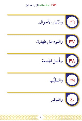 10
‫رمـضــان‬ ‫يف‬ ‫صالحًا‬ً‫ال‬‫عم‬ ١٧٣
٣٦
٣٧
٣٨
٣٩
٤٠
.‫األحوال‬ ‫وأذكار‬
.‫طهارة‬ ‫عىل‬ ‫والنوم‬
.‫اجلمعة‬ ‫سل‬ُ‫غ‬‫و‬
.‫ب‬ُّ‫ي‬‫والتط‬
.‫والتبكري‬
 