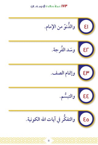 11
‫رمـضــان‬ ‫يف‬ ‫صالحًا‬ً‫ال‬‫عم‬ ١٧٣
٤١
٤٢
٤٣
٤٤
٤٥
.‫اإلمام‬ ‫من‬ ّ‫نو‬ ُّ‫والد‬
.‫رجة‬ُ‫ف‬‫ال‬ ‫د‬ َ
‫وس‬
.‫الصف‬ ‫وإمتام‬
.‫م‬ ُّ
‫والتبس‬
.‫الكونية‬ ‫اهلل‬ ‫آيات‬ ‫يف‬ ‫ر‬ُّ‫ك‬‫والتف‬
 