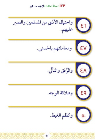 12
‫رمـضــان‬ ‫يف‬ ‫صالحًا‬ً‫ال‬‫عم‬ ١٧٣
٤٦
٤٧
٤٨
٤٩
٥٠
‫والصرب‬ ‫املسلمني‬ ‫من‬ ‫األذى‬ ‫واحتامل‬
.‫عليهم‬
.‫باحلسنى‬ ‫ومعاملتهم‬
. ِّ
‫والتأن‬ ‫فق‬ ِّ‫والر‬
.‫الوجه‬ ‫وطالقة‬
.‫الغيظ‬ ‫وكظم‬
 