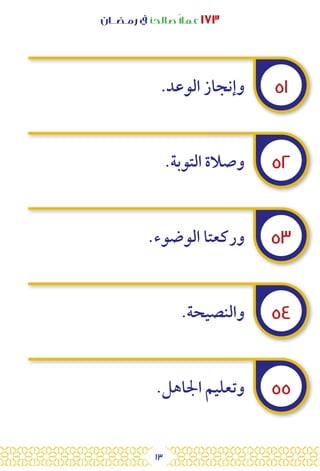 13
‫رمـضــان‬ ‫يف‬ ‫صالحًا‬ً‫ال‬‫عم‬ ١٧٣
٥١
٥٢
٥٣
٥٤
٥٥
.‫الوعد‬ ‫وإنجاز‬
.‫التوبة‬ ‫وصالة‬
.‫الوضوء‬ ‫وركعتا‬
.‫والنصيحة‬
.‫اجلاهل‬ ‫وتعليم‬
 