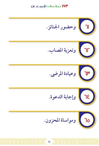 15
‫رمـضــان‬ ‫يف‬ ‫صالحًا‬ً‫ال‬‫عم‬ ١٧٣
٦١
٦٢
٦٣
٦٤
٦٥
.‫اجلنائز‬ ‫وحضور‬
.‫املصاب‬ ‫وتعزية‬
.‫املرىض‬ ‫وعيادة‬
.‫الدعوة‬ ‫وإجابة‬
.‫املحزون‬ ‫ومواساة‬
 