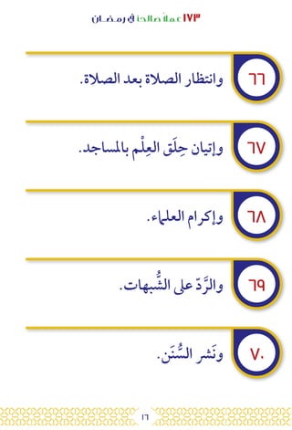 16
‫رمـضــان‬ ‫يف‬ ‫صالحًا‬ً‫ال‬‫عم‬ ١٧٣
٦٦
٦٧
٦٨
٦٩
٧٠
.‫الصالة‬ ‫بعد‬ ‫الصالة‬ ‫وانتظار‬
.‫باملساجد‬ ‫م‬ْ‫ل‬ِ‫الع‬ ‫ق‬َ‫ل‬ِ‫ح‬ ‫وإتيان‬
.‫العلامء‬ ‫وإكرام‬
.‫بهات‬ ُّ
‫الش‬ ‫عىل‬ ّ‫د‬ َّ‫والر‬
.‫ن‬َ‫ن‬ ُّ
‫الس‬ ‫رش‬َ‫ن‬‫و‬
 