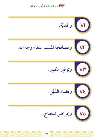 17
‫رمـضــان‬ ‫يف‬ ‫صالحًا‬ً‫ال‬‫عم‬ ١٧٣
٧١
٧٢
٧٣
٧٤
٧٥
.‫ة‬َّ‫ي‬‫واهلد‬
.‫اهلل‬ ‫وجه‬ ‫ابتغاء‬ ‫املسلم‬ ‫ومصافحة‬
.‫الكبري‬ ‫وتوقري‬
.‫ن‬ْ‫ي‬ َّ‫الد‬ ‫وقضاء‬
.‫املحتاج‬ ‫وإقراض‬
 