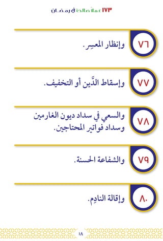 18
‫رمـضــان‬ ‫يف‬ ‫صالحًا‬ً‫ال‬‫عم‬ ١٧٣
٧٦
٧٧
٧٨
٧٩
٨٠
. ِ
‫املعس‬ ‫وإنظار‬
.‫التخفيف‬ ‫أو‬ ‫ين‬ َّ‫الد‬ ‫وإسقاط‬
‫الغارمني‬ ‫ديون‬ ‫سداد‬ ‫يف‬ ‫والسعي‬
.‫املحتاجني‬ ‫فواتري‬ ‫وسداد‬
.‫احلسنة‬ ‫والشفاعة‬
.‫م‬ِ‫الناد‬ ‫وإقالة‬
 