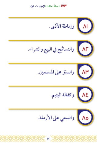 19
‫رمـضــان‬ ‫يف‬ ‫صالحًا‬ً‫ال‬‫عم‬ ١٧٣
٨١
٨٢
٨٣
٨٤
٨٥
.‫األذى‬ ‫وإماطة‬
.‫والرشاء‬ ‫البيع‬ ‫يف‬ ‫ح‬ُ‫والتسام‬
.‫املسلمني‬ ‫عىل‬ ‫والسرت‬
.‫اليتيم‬ ‫وكفالة‬
.‫األرملة‬ ‫عىل‬ ‫والسعي‬
 