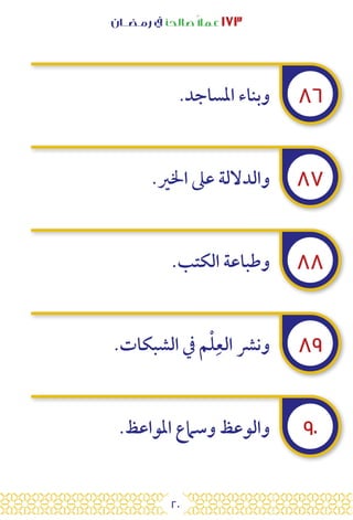 20
‫رمـضــان‬ ‫يف‬ ‫صالحًا‬ً‫ال‬‫عم‬ ١٧٣
٨٦
٨٧
٨٨
٨٩
٩٠
.‫املساجد‬ ‫وبناء‬
.‫اخلري‬ ‫عىل‬ ‫والداللة‬
.‫الكتب‬ ‫وطباعة‬
.‫الشبكات‬ ‫يف‬ ‫م‬ْ‫ل‬ِ‫الع‬ ‫ونرش‬
.‫املواعظ‬ ‫وسامع‬ ‫والوعظ‬
 