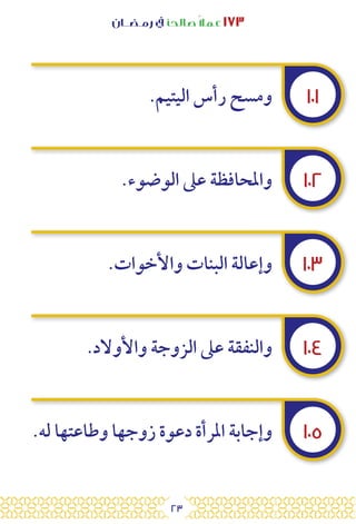 23
‫رمـضــان‬ ‫يف‬ ‫صالحًا‬ً‫ال‬‫عم‬ ١٧٣
١٠١
١٠٢
١٠٣
١٠٤
١٠٥
.‫اليتيم‬ ‫رأس‬ ‫ومسح‬
.‫الوضوء‬ ‫عىل‬ ‫واملحافظة‬
.‫واألخوات‬ ‫البنات‬ ‫وإعالة‬
.‫واألوالد‬ ‫الزوجة‬ ‫عىل‬ ‫والنفقة‬
.‫له‬ ‫وطاعتها‬ ‫زوجها‬ ‫دعوة‬ ‫املرأة‬ ‫وإجابة‬
 