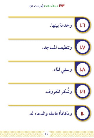 24
‫رمـضــان‬ ‫يف‬ ‫صالحًا‬ً‫ال‬‫عم‬ ١٧٣
١٠٦
١٠٧
١٠٨
١٠٩
١١٠
.‫بيتها‬ ‫وخدمة‬
.‫املساجد‬ ‫وتنظيف‬
.‫املاء‬ ‫وسقي‬
.‫املعروف‬ ‫كر‬ ُ
‫وش‬
.‫له‬ ‫والدعاء‬ ‫فاعله‬ ‫ومكافأة‬
 
