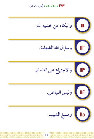 25
‫رمـضــان‬ ‫يف‬ ‫صالحًا‬ً‫ال‬‫عم‬ ١٧٣
١١١
١١٢
١١٣
١١٤
١١٥
.‫اهلل‬ ‫خشية‬ ‫من‬ ‫والبكاء‬
.‫الشهادة‬ ‫اهلل‬ ‫وسؤال‬
.‫الطعام‬ ‫عىل‬ ‫واالجتامع‬
.‫البياض‬ ‫ولبس‬
.‫الشيب‬ ‫وصبغ‬
 