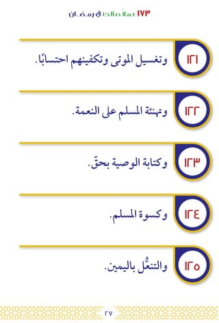 27
‫رمـضــان‬ ‫يف‬ ‫صالحًا‬ً‫ال‬‫عم‬ ١٧٣
١٢١
١٢٢
١٢٣
١٢٤
١٢٥
.‫ا‬ً‫ب‬‫احتسا‬ ‫وتكفينهم‬ ‫املوتى‬ ‫وتغسيل‬
.‫النعمة‬ ‫عىل‬ ‫املسلم‬ ‫وهتنئة‬
. ّ
‫بحق‬ ‫الوصية‬ ‫وكتابة‬
.‫املسلم‬ ‫وكسوة‬
.‫باليمني‬ ‫ل‬ُّ‫ع‬‫والتن‬
 