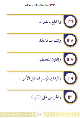 28
‫رمـضــان‬ ‫يف‬ ‫صالحًا‬ً‫ال‬‫عم‬ ١٧٣
١٢٦
١٢٧
١٢٨
١٢٩
١٣٠
.‫بالشامل‬ ‫واخللع‬
.‫ا‬ ً‫قاعد‬ ‫والرشب‬
. َ
‫املحتض‬ ‫وتلقني‬
.‫األمور‬ ‫(يف‬ ‫اهلل‬ ‫(بسم‬ ‫بـ‬ ‫والبدأ‬
.‫واك‬ ِّ
‫الس‬ ‫عىل‬ ‫واحلرص‬
 