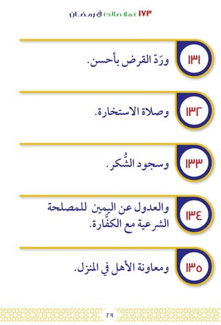 29
‫رمـضــان‬ ‫يف‬ ‫صالحًا‬ً‫ال‬‫عم‬ ١٧٣
١٣١
١٣٢
١٣٣
١٣٤
١٣٥
.‫بأحسن‬ ‫القرض‬ ّ‫د‬َ‫ور‬
.‫االستخارة‬ ‫وصالة‬
.‫كر‬ ُّ
‫الش‬ ‫وسجود‬
‫للمصلحة‬ ‫اليمني‬ ‫عن‬ ‫والعدول‬
.‫ارة‬َّ‫ف‬‫الك‬ ‫مع‬ ‫الرشعية‬
.‫املنزل‬ ‫يف‬ ‫األهل‬ ‫ومعاونة‬
 