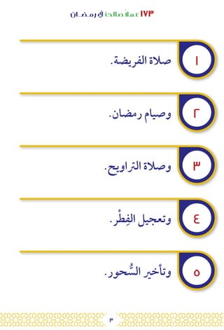3
‫رمـضــان‬ ‫يف‬ ‫صالحًا‬ً‫ال‬‫عم‬ ١٧٣
.‫الفريضة‬ ‫صالة‬
.‫رمضان‬ ‫وصيام‬
.‫الرتاويح‬ ‫وصالة‬
.‫ر‬ْ‫ط‬ِ‫الف‬ ‫وتعجيل‬
.‫حور‬ ُّ
‫الس‬ ‫وتأخري‬
١
٢
٣
٤
٥
 