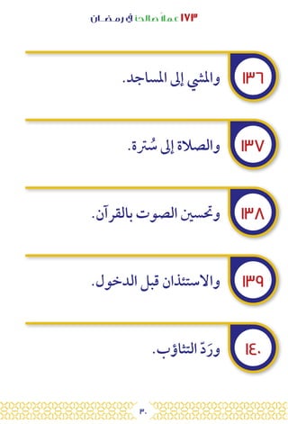 30
‫رمـضــان‬ ‫يف‬ ‫صالحًا‬ً‫ال‬‫عم‬ ١٧٣
١٣٦
١٣٧
١٣٨
١٣٩
١٤٠
.‫املساجد‬ ‫إىل‬ ‫وامليش‬
.‫رتة‬ ُ
‫س‬ ‫إىل‬ ‫والصالة‬
.‫بالقرآن‬ ‫الصوت‬ ‫وحتسني‬
.‫الدخول‬ ‫قبل‬ ‫واالستئذان‬
.‫التثاؤب‬ ّ‫د‬َ‫ور‬
 