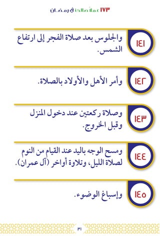 31
‫رمـضــان‬ ‫يف‬ ‫صالحًا‬ً‫ال‬‫عم‬ ١٧٣
١٤١
١٤٢
١٤٣
١٤٤
١٤٥
‫ارتفاع‬ ‫إىل‬ ‫الفجر‬ ‫صالة‬ ‫بعد‬ ‫واجللوس‬
.‫الشمس‬
.‫بالصالة‬ ‫واألوالد‬ ‫األهل‬ ‫وأمر‬
‫املنزل‬ ‫دخول‬ ‫عند‬ ‫ركعتني‬ ‫وصالة‬
.‫اخلروج‬ ‫وقبل‬
‫النوم‬ ‫من‬ ‫القيام‬ ‫عند‬ ‫باليد‬ ‫الوجه‬ ‫ومسح‬
.)‫عمران‬ ‫(آل‬ ‫أواخر‬ ‫وتالوة‬ ،‫الليل‬ ‫لصالة‬
.‫الوضوء‬ ‫وإسباغ‬
 