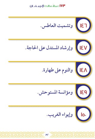 32
‫رمـضــان‬ ‫يف‬ ‫صالحًا‬ً‫ال‬‫عم‬ ١٧٣
١٤٦
١٤٧
١٤٨
١٤٩
١٥٠
.‫العاطس‬ ‫وتشميت‬
.‫احلاجة‬ ‫عىل‬ ‫املستدل‬ ‫وإرشاد‬
.‫طهارة‬ ‫عىل‬ ‫والنوم‬
.‫املستوحش‬ ‫ومؤانسة‬
.‫الغريب‬ ‫وإيواء‬
 